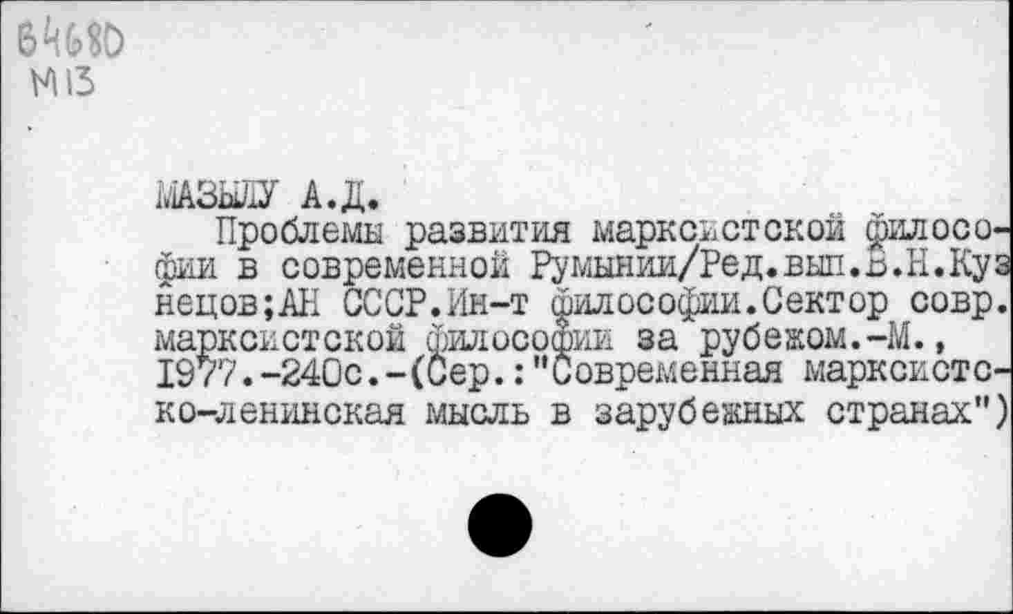 ﻿N15
МАЗЫЛУ А.Д.
Проблемы развития марксистской философии в современной Румынии/Ред.вып.В.Н.Куз нецов;АН СССР.Ин-т философии.Сектор совр. марксистской Философии за рубежом.-М.» 1977.-240с.-(Сер.:"Современная марксистско-ленинская мысль в зарубежных странах")